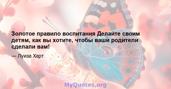 Золотое правило воспитания Делайте своим детям, как вы хотите, чтобы ваши родители сделали вам!