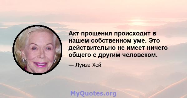 Акт прощения происходит в нашем собственном уме. Это действительно не имеет ничего общего с другим человеком.