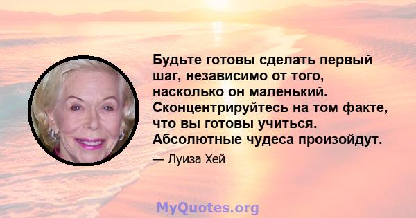 Будьте готовы сделать первый шаг, независимо от того, насколько он маленький. Сконцентрируйтесь на том факте, что вы готовы учиться. Абсолютные чудеса произойдут.