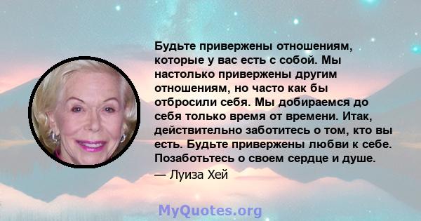 Будьте привержены отношениям, которые у вас есть с собой. Мы настолько привержены другим отношениям, но часто как бы отбросили себя. Мы добираемся до себя только время от времени. Итак, действительно заботитесь о том,