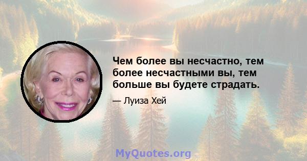 Чем более вы несчастно, тем более несчастными вы, тем больше вы будете страдать.