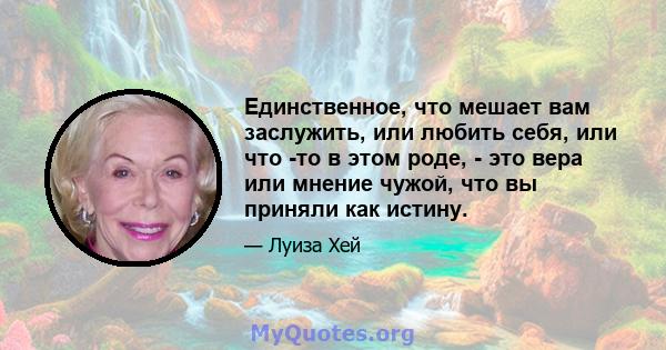 Единственное, что мешает вам заслужить, или любить себя, или что -то в этом роде, - это вера или мнение чужой, что вы приняли как истину.