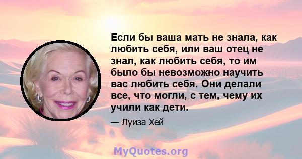 Если бы ваша мать не знала, как любить себя, или ваш отец не знал, как любить себя, то им было бы невозможно научить вас любить себя. Они делали все, что могли, с тем, чему их учили как дети.