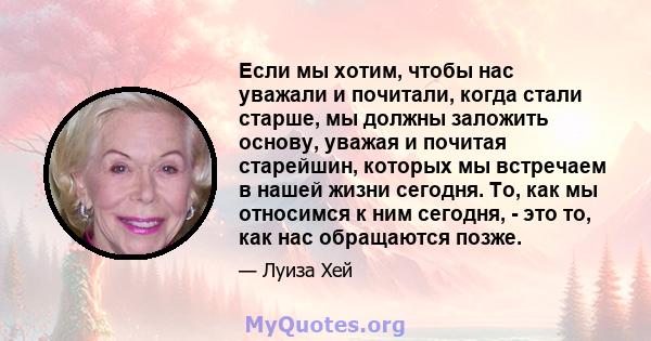 Если мы хотим, чтобы нас уважали и почитали, когда стали старше, мы должны заложить основу, уважая и почитая старейшин, которых мы встречаем в нашей жизни сегодня. То, как мы относимся к ним сегодня, - это то, как нас