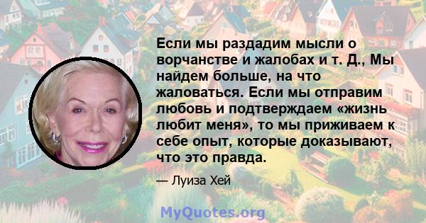 Если мы раздадим мысли о ворчанстве и жалобах и т. Д., Мы найдем больше, на что жаловаться. Если мы отправим любовь и подтверждаем «жизнь любит меня», то мы приживаем к себе опыт, которые доказывают, что это правда.