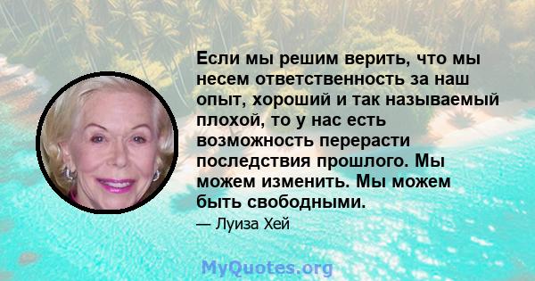 Если мы решим верить, что мы несем ответственность за наш опыт, хороший и так называемый плохой, то у нас есть возможность перерасти последствия прошлого. Мы можем изменить. Мы можем быть свободными.