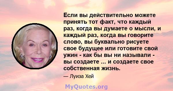 Если вы действительно можете принять тот факт, что каждый раз, когда вы думаете о мысли, и каждый раз, когда вы говорите слово, вы буквально рисуете свое будущее или готовите свой ужин - как бы вы ни называли - вы