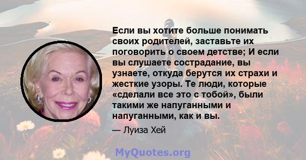 Если вы хотите больше понимать своих родителей, заставьте их поговорить о своем детстве; И если вы слушаете сострадание, вы узнаете, откуда берутся их страхи и жесткие узоры. Те люди, которые «сделали все это с тобой»,