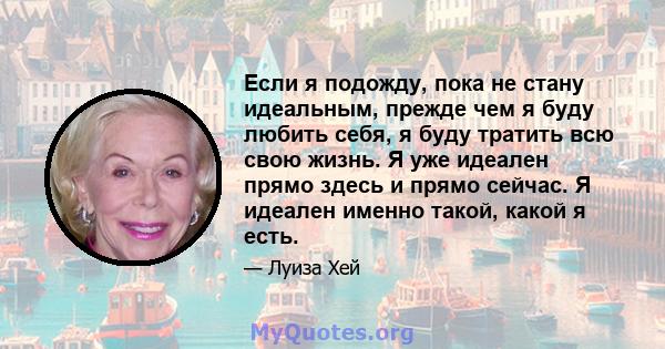 Если я подожду, пока не стану идеальным, прежде чем я буду любить себя, я буду тратить всю свою жизнь. Я уже идеален прямо здесь и прямо сейчас. Я идеален именно такой, какой я есть.