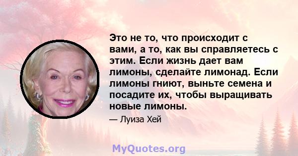 Это не то, что происходит с вами, а то, как вы справляетесь с этим. Если жизнь дает вам лимоны, сделайте лимонад. Если лимоны гниют, выньте семена и посадите их, чтобы выращивать новые лимоны.