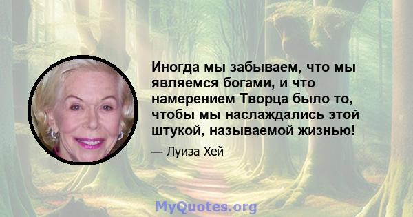 Иногда мы забываем, что мы являемся богами, и что намерением Творца было то, чтобы мы наслаждались этой штукой, называемой жизнью!