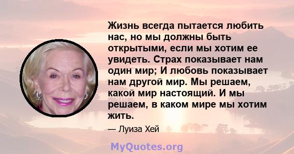 Жизнь всегда пытается любить нас, но мы должны быть открытыми, если мы хотим ее увидеть. Страх показывает нам один мир; И любовь показывает нам другой мир. Мы решаем, какой мир настоящий. И мы решаем, в каком мире мы