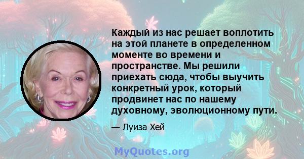 Каждый из нас решает воплотить на этой планете в определенном моменте во времени и пространстве. Мы решили приехать сюда, чтобы выучить конкретный урок, который продвинет нас по нашему духовному, эволюционному пути.