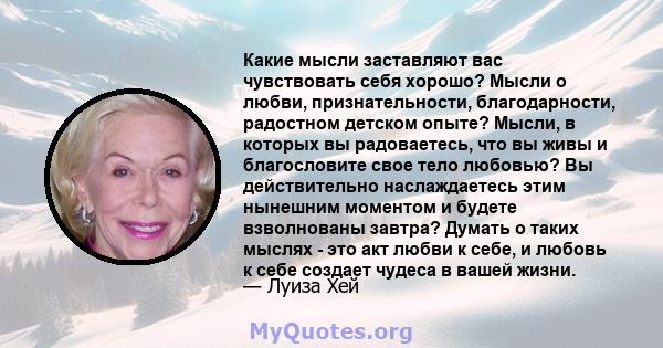 Какие мысли заставляют вас чувствовать себя хорошо? Мысли о любви, признательности, благодарности, радостном детском опыте? Мысли, в которых вы радоваетесь, что вы живы и благословите свое тело любовью? Вы действительно 