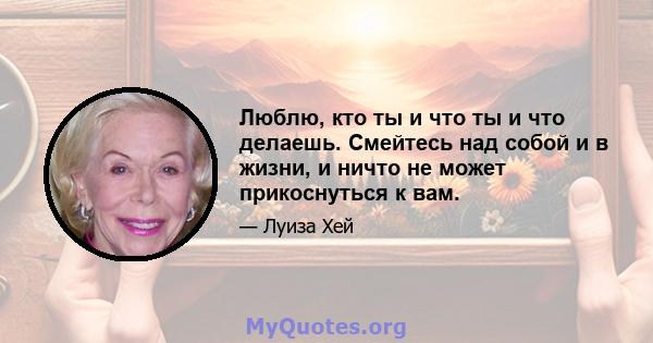 Люблю, кто ты и что ты и что делаешь. Смейтесь над собой и в жизни, и ничто не может прикоснуться к вам.