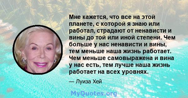 Мне кажется, что все на этой планете, с которой я знаю или работал, страдают от ненависти и вины до той или иной степени. Чем больше у нас ненависти и вины, тем меньше наша жизнь работает. Чем меньше самовыражена и вина 