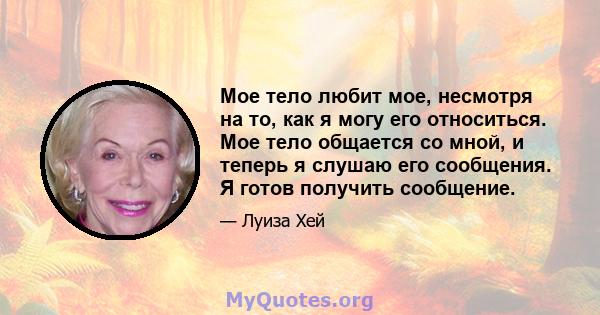 Мое тело любит мое, несмотря на то, как я могу его относиться. Мое тело общается со мной, и теперь я слушаю его сообщения. Я готов получить сообщение.