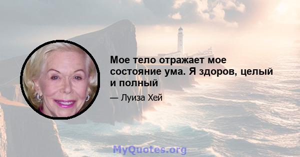 Мое тело отражает мое состояние ума. Я здоров, целый и полный