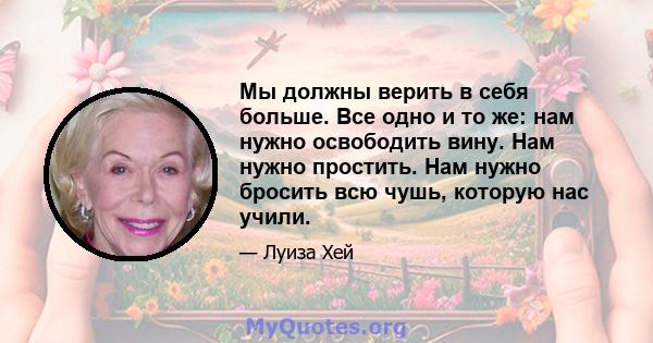 Мы должны верить в себя больше. Все одно и то же: нам нужно освободить вину. Нам нужно простить. Нам нужно бросить всю чушь, которую нас учили.