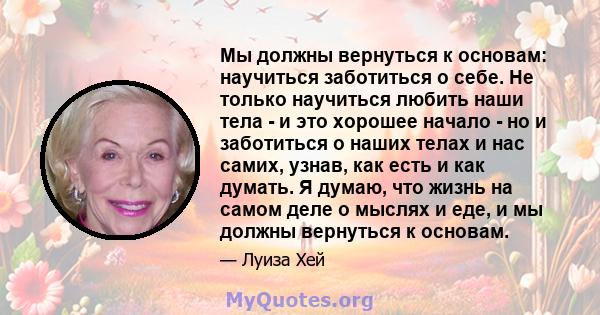 Мы должны вернуться к основам: научиться заботиться о себе. Не только научиться любить наши тела - и это хорошее начало - но и заботиться о наших телах и нас самих, узнав, как есть и как думать. Я думаю, что жизнь на