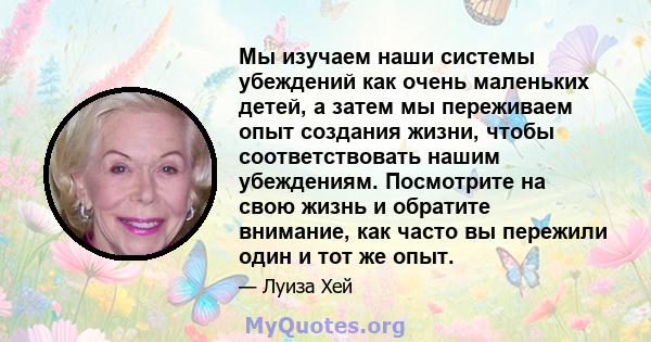 Мы изучаем наши системы убеждений как очень маленьких детей, а затем мы переживаем опыт создания жизни, чтобы соответствовать нашим убеждениям. Посмотрите на свою жизнь и обратите внимание, как часто вы пережили один и