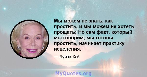 Мы можем не знать, как простить, и мы можем не хотеть прощать; Но сам факт, который мы говорим, мы готовы простить, начинает практику исцеления.