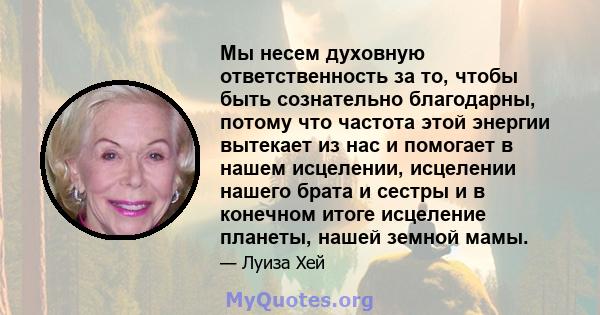 Мы несем духовную ответственность за то, чтобы быть сознательно благодарны, потому что частота этой энергии вытекает из нас и помогает в нашем исцелении, исцелении нашего брата и сестры и в конечном итоге исцеление