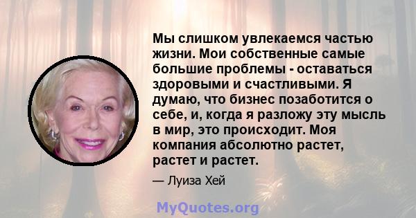 Мы слишком увлекаемся частью жизни. Мои собственные самые большие проблемы - оставаться здоровыми и счастливыми. Я думаю, что бизнес позаботится о себе, и, когда я разложу эту мысль в мир, это происходит. Моя компания