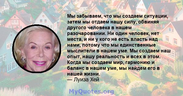 Мы забываем, что мы создаем ситуации, затем мы отдаем нашу силу, обвиняя другого человека в нашем разочаровании. Ни один человек, нет места, и ни у кого не есть власть над нами, потому что мы единственные мыслители в