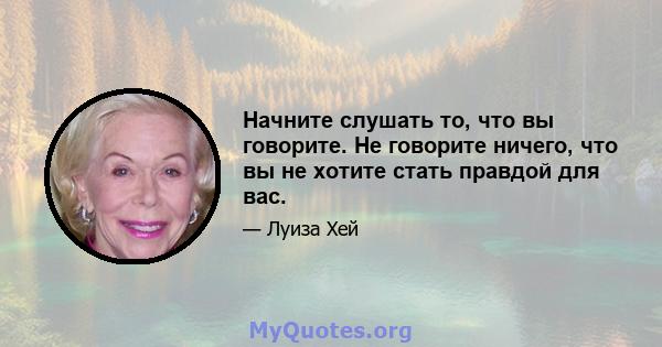 Начните слушать то, что вы говорите. Не говорите ничего, что вы не хотите стать правдой для вас.