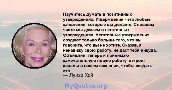 Научитесь думать в позитивных утверждениях. Утверждения - это любые заявления, которые вы делаете. Слишком часто мы думаем в негативных утверждениях. Негативные утверждения создают только больше того, что вы говорите,