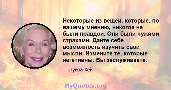 Некоторые из вещей, которые, по вашему мнению, никогда не были правдой. Они были чужими страхами. Дайте себе возможность изучить свои мысли. Измените те, которые негативны. Вы заслуживаете.