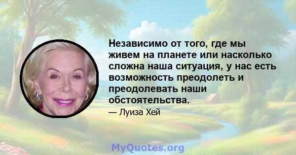 Независимо от того, где мы живем на планете или насколько сложна наша ситуация, у нас есть возможность преодолеть и преодолевать наши обстоятельства.