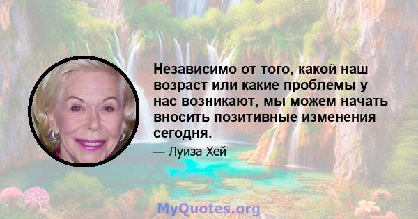 Независимо от того, какой наш возраст или какие проблемы у нас возникают, мы можем начать вносить позитивные изменения сегодня.