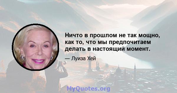 Ничто в прошлом не так мощно, как то, что мы предпочитаем делать в настоящий момент.