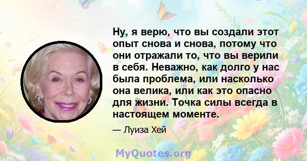 Ну, я верю, что вы создали этот опыт снова и снова, потому что они отражали то, что вы верили в себя. Неважно, как долго у нас была проблема, или насколько она велика, или как это опасно для жизни. Точка силы всегда в