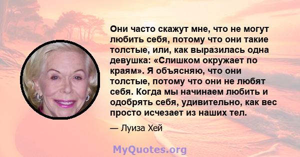 Они часто скажут мне, что не могут любить себя, потому что они такие толстые, или, как выразилась одна девушка: «Слишком окружает по краям». Я объясняю, что они толстые, потому что они не любят себя. Когда мы начинаем