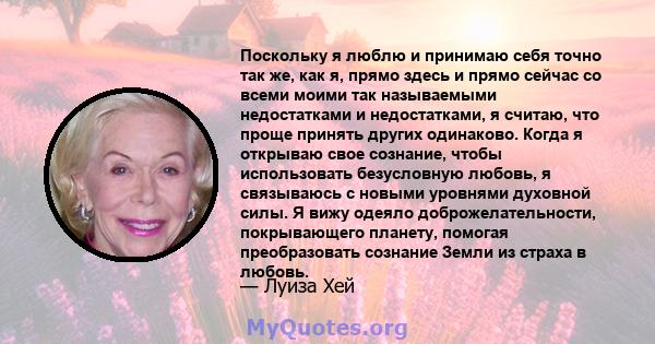 Поскольку я люблю и принимаю себя точно так же, как я, прямо здесь и прямо сейчас со всеми моими так называемыми недостатками и недостатками, я считаю, что проще принять других одинаково. Когда я открываю свое сознание, 