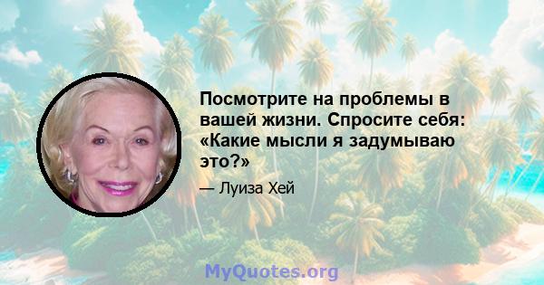 Посмотрите на проблемы в вашей жизни. Спросите себя: «Какие мысли я задумываю это?»