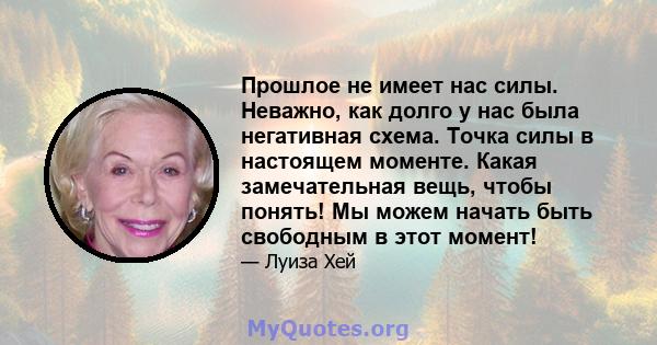 Прошлое не имеет нас силы. Неважно, как долго у нас была негативная схема. Точка силы в настоящем моменте. Какая замечательная вещь, чтобы понять! Мы можем начать быть свободным в этот момент!