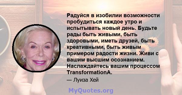 Радуйся в изобилии возможности пробудиться каждое утро и испытывать новый день. Будьте рады быть живыми, быть здоровыми, иметь друзей, быть креативными, быть живым примером радости жизни. Живи с вашим высшим осознанием. 