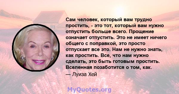 Сам человек, который вам трудно простить, - это тот, который вам нужно отпустить больше всего. Прощение означает отпустить. Это не имеет ничего общего с поправкой, это просто отпускает все это. Нам не нужно знать, как