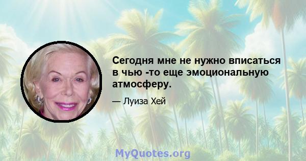 Сегодня мне не нужно вписаться в чью -то еще эмоциональную атмосферу.