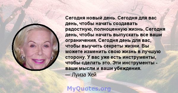 Сегодня новый день. Сегодня для вас день, чтобы начать создавать радостную, полноценную жизнь. Сегодня день, чтобы начать выпускать все ваши ограничения. Сегодня день для вас, чтобы выучить секреты жизни. Вы можете