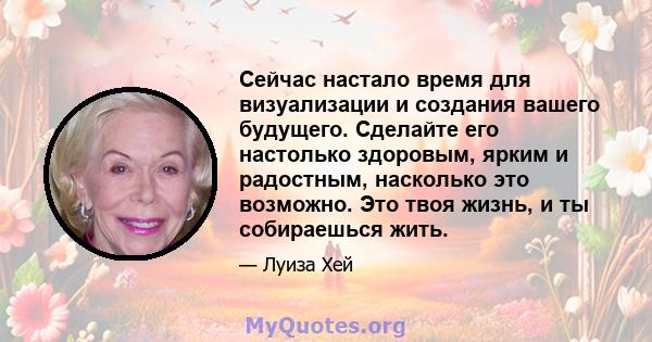 Сейчас настало время для визуализации и создания вашего будущего. Сделайте его настолько здоровым, ярким и радостным, насколько это возможно. Это твоя жизнь, и ты собираешься жить.