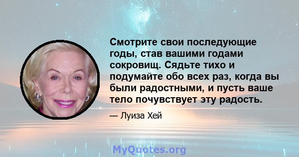 Смотрите свои последующие годы, став вашими годами сокровищ. Сядьте тихо и подумайте обо всех раз, когда вы были радостными, и пусть ваше тело почувствует эту радость.