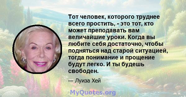 Тот человек, которого труднее всего простить, - это тот, кто может преподавать вам величайшие уроки. Когда вы любите себя достаточно, чтобы подняться над старой ситуацией, тогда понимание и прощение будут легко. И ты