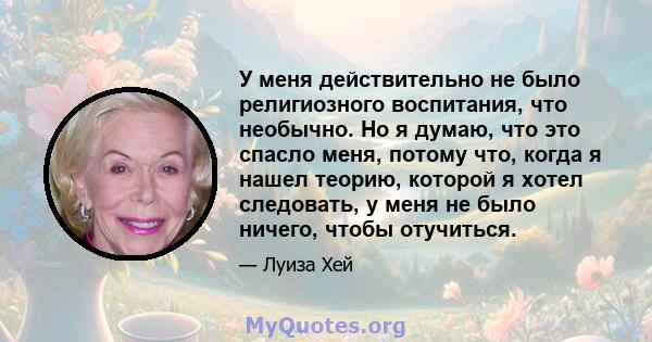 У меня действительно не было религиозного воспитания, что необычно. Но я думаю, что это спасло меня, потому что, когда я нашел теорию, которой я хотел следовать, у меня не было ничего, чтобы отучиться.