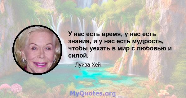 У нас есть время, у нас есть знания, и у нас есть мудрость, чтобы уехать в мир с любовью и силой.