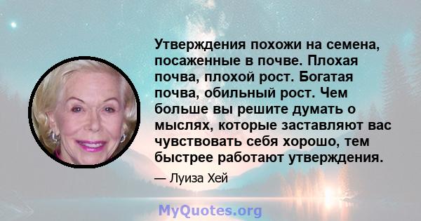 Утверждения похожи на семена, посаженные в почве. Плохая почва, плохой рост. Богатая почва, обильный рост. Чем больше вы решите думать о мыслях, которые заставляют вас чувствовать себя хорошо, тем быстрее работают